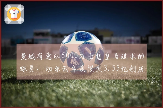 曼城有意以5000万出售皇马追求的球员，切尔西年度损失3.55亿创历史新高！