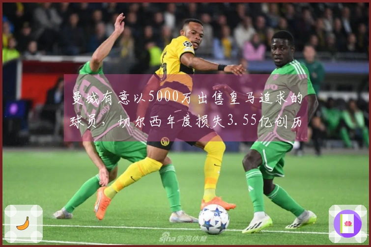 曼城有意以5000万出售皇马追求的球员，切尔西年度损失3.55亿创历史新高！