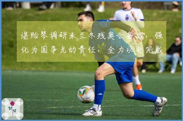 谌贻琴调研米兰冬残奥会备战，强化为国争光的责任，全力以赴完成参赛目标