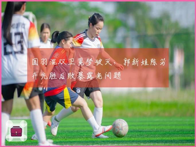 国羽混双卫冕梦破灭，郭新娃陈芳卉先胜后败暴露老问题