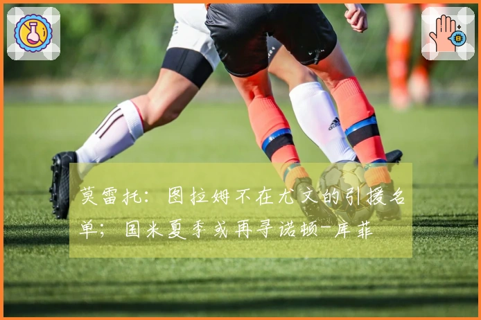 莫雷托：图拉姆不在尤文的引援名单；国米夏季或再寻诺顿-库菲