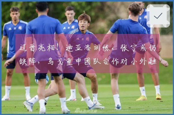 辽晋亮相！迪亚洛训练，张宁或仍缺阵，乌戈重申团队合作对小外融入的重要性