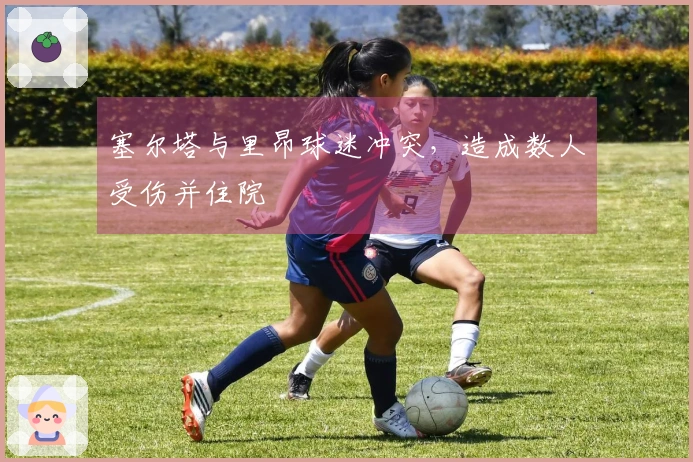 塞尔塔与里昂球迷冲突，造成数人受伤并住院