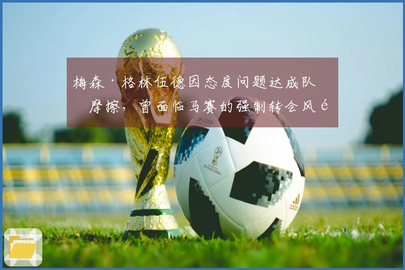 梅森·格林伍德因态度问题达成队内摩擦,曾面临马赛的强制转会风险