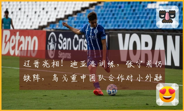 辽晋亮相！迪亚洛训练，张宁或仍缺阵，乌戈重申团队合作对小外融入的重要性