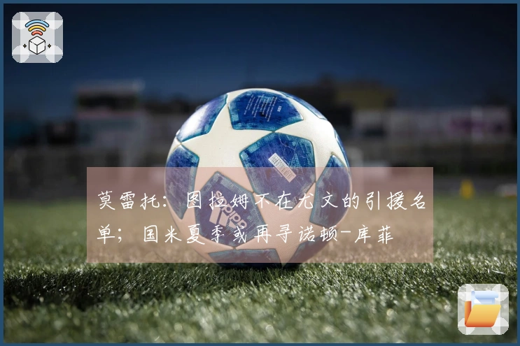 莫雷托：图拉姆不在尤文的引援名单；国米夏季或再寻诺顿-库菲