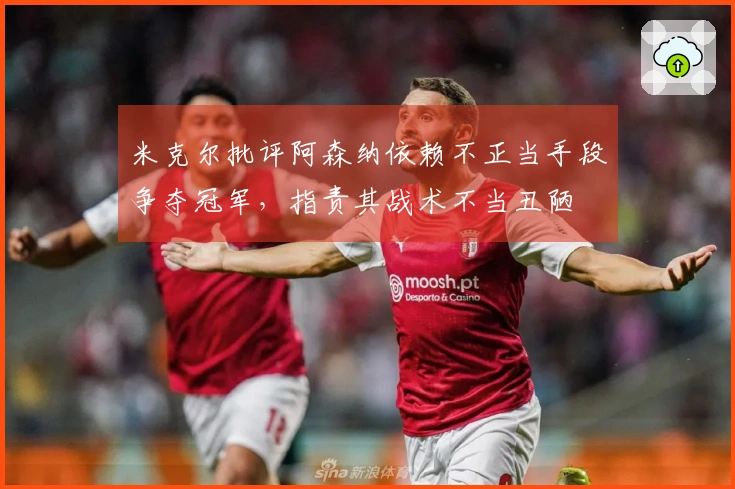 米克尔批评阿森纳依赖不正当手段争夺冠军，指责其战术不当丑陋