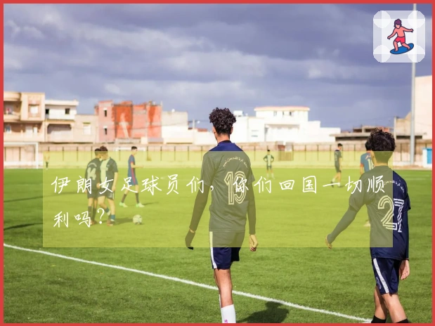 伊朗女足球员们，你们回国一切顺利吗？