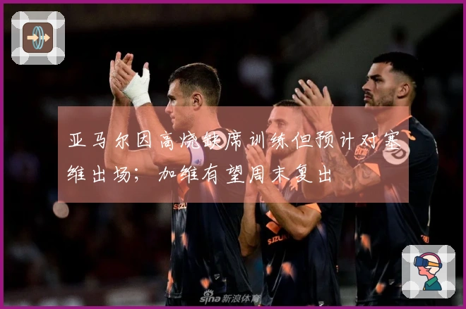 亚马尔因高烧缺席训练但预计对塞维出场；加维有望周末复出