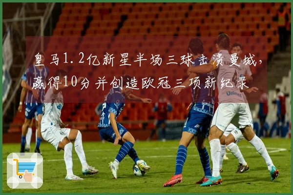 皇马1.2亿新星半场三球击溃曼城,赢得10分并创造欧冠三项新纪录