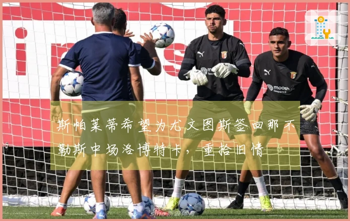 斯帕莱蒂希望为尤文图斯签回那不勒斯中场洛博特卡，重拾旧情