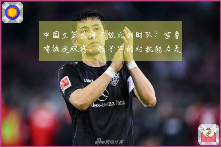 中国女篮为何不敌比利时队？宫鲁鸣执迷双塔，张子宇的对抗能力是否过于强硬？