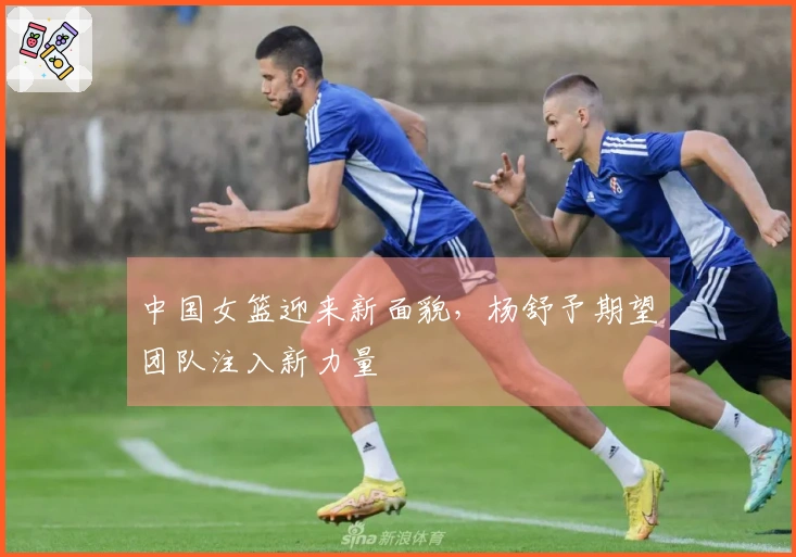 中国女篮迎来新面貌，杨舒予期望团队注入新力量