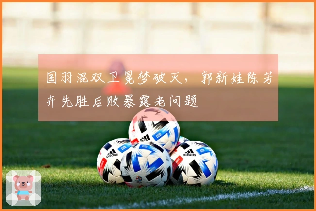 国羽混双卫冕梦破灭，郭新娃陈芳卉先胜后败暴露老问题