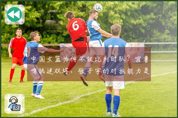 中国女篮为何不敌比利时队？宫鲁鸣执迷双塔，张子宇的对抗能力是否过于强硬？
