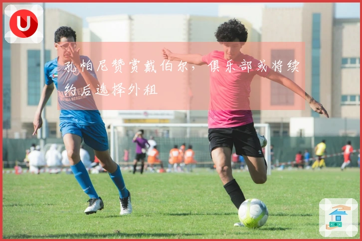 孔帕尼赞赏戴伯尔，俱乐部或将续约后选择外租